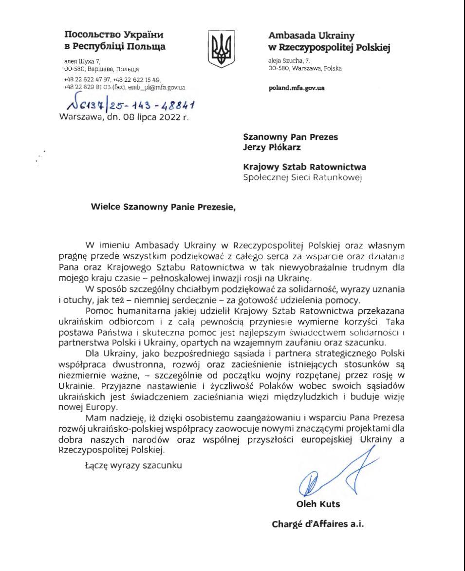 Ambasada Ukrainy
w Rzeczypospolitej Polskiej
aleja Szucha, 7,
00-580, Warszawa, Polska
poland.mfa.gov.ua

Szanowny Pan Prezes
Jerzy Pł&oacute;karz
Krajowy Sztab Ratownictwa
Społecznej Sieci Ratunkowej 

Wielce Szanowny Panie Prezesie,

W imieniu Ambasady Ukrainy w Rzeczypospolitej Polskiej oraz własnym pragnę przede wszystkim podziękować z całego serca za wsparcie oraz działania Pana oraz Krajowego Sztabu Ratownictwa w tak niewyobrażalnie trudnym dla mojego kraju czasie - pełnoskalowej inwazji rosji na Ukrainę.
W spos&oacute;b szczeg&oacute;lny chciałbym podziękować za solidarność, wyrazy uznania i otuchy, jak też - niemniej serdecznie - za gotowość udzielenia pomocy. 
Pomoc humanitarna jakiej udzielił Krajowy Sztab Ratownictwa przekazana ukraińskim odbiorcom i z całą pewnością przyniesie wymierne korzyści. Taka postawa Państwa i skuteczna pomoc jest najlepszym świadectwem solidarność i partnerstwa Polski i Ukrainy, opartych na wzajemnym zaufaniu oraz szacunku.
Dla Ukrainy, jako bezpośredniego sąsiada i partnera strategicznego Polski wsp&oacute;łpraca dwustronna, rozw&oacute;j oraz zacieśnienie istniejących stosunk&oacute;w są niezmiernie ważne, - szczeg&oacute;lnie od początku wojny rozpętanej przez rosję w Ukrainie. Przyjazne nastawienie i życzliwość Polak&oacute;w wobec swoich Sąsiad&oacute;w ukraińskich jest świadczeniem zacieśniania więzi międzyludzkich i buduje wizję nowej Europy.
Mam nadzieję, iż dzięki osobistemu zaangażowaniu i wsparciu Pana Prezesa rozw&oacute;j ukraińsko-polskiej wsp&oacute;łpracy zaowocuje nowymi znaczącymi projektami dla dobra naszych narod&oacute;w oraz wsp&oacute;lnej przyszłości europejskiej Ukrainy a Rzeczypospolitej Polskiej.

Łączę wyrazy szacunku

Oleh Kuts
Charge d'Affaires a.i.